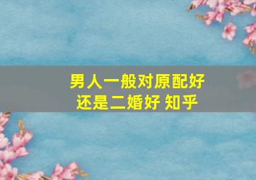 男人一般对原配好还是二婚好 知乎